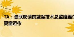 TA：曼联聘请前蓝军技术总监维维尔为临时人才总监，协助夏窗运作