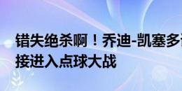 错失绝杀啊！乔迪-凯塞多读秒头球顶偏，直接进入点球大战