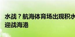 水战？航海体育场出现积水，今晚河南队在此迎战海港