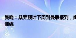 曼晚：桑乔预计下周到曼联报到，尚不清楚是否参加一线队训练