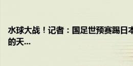 水球大战！记者：国足世预赛踢日本沙特巴林，要能是这样的天...