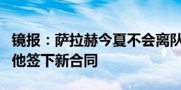 镜报：萨拉赫今夏不会离队，利物浦正尝试与他签下新合同