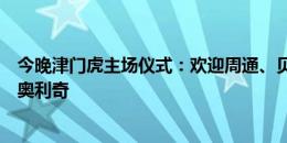 今晚津门虎主场仪式：欢迎周通、贝里奇重返天津，送别菲奥利奇