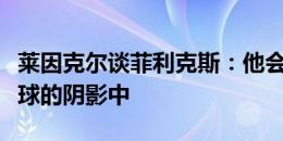 莱因克尔谈菲利克斯：他会永远生活在罚失点球的阴影中