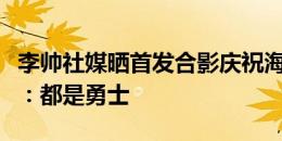 李帅社媒晒首发合影庆祝海港客场击败河南队：都是勇士