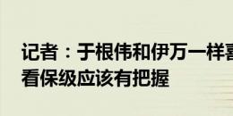 记者：于根伟和伊万一样喜欢整活 亚泰目前看保级应该有把握