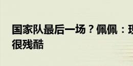 国家队最后一场？佩佩：现在这不重要 足球很残酷