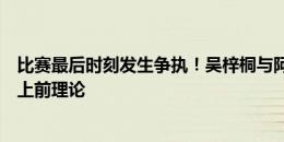 比赛最后时刻发生争执！吴梓桐与阿兰发生口角，两队球员上前理论