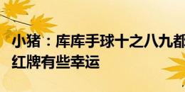 小猪：库库手球十之八九都会判点；克罗斯没红牌有些幸运