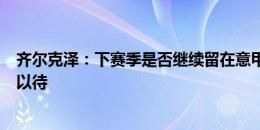 齐尔克泽：下赛季是否继续留在意甲？不知道，让我们拭目以待