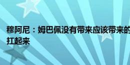 穆阿尼：姆巴佩没有带来应该带来的东西 说明要靠我们把他扛起来