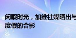 闲暇时光，加维社媒晒出与法蒂和巴尔德一同度假的合影