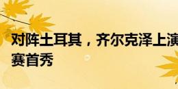 对阵土耳其，齐尔克泽上演荷兰国家队正式比赛首秀