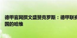 德甲官网撰文盛赞克罗斯：德甲联赛造就的世界级中场，德国的哈维