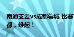 南通支云vs成都蓉城 比赛首发名单出炉！成都，雄起！