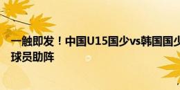 一触即发！中国U15国少vs韩国国少即将开打！邝兆镭留洋球员助阵