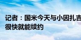 记者：国米今天与小因扎吉经纪人会面，预计很快就能续约