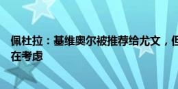 佩杜拉：基维奥尔被推荐给尤文，但斑马军团不完全信服还在考虑