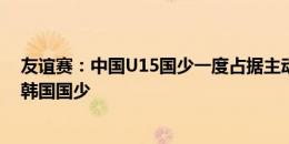 友谊赛：中国U15国少一度占据主动错失绝平，0-1惜败于韩国国少