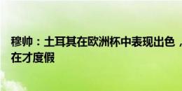 穆帅：土耳其在欧洲杯中表现出色，所以我们队内的国脚现在才度假