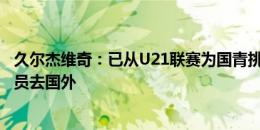 久尔杰维奇：已从U21联赛为国青挑选了新队员 希望更多球员去国外