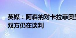 英媒：阿森纳对卡拉菲奥里估价3500万欧，双方仍在谈判