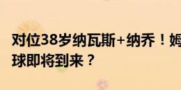 对位38岁纳瓦斯+纳乔！姆巴佩首个运动战进球即将到来？