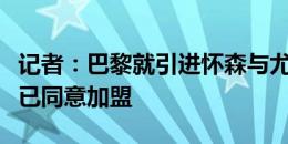 记者：巴黎就引进怀森与尤文进行谈判，球员已同意加盟