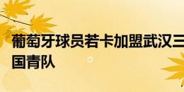 葡萄牙球员若卡加盟武汉三镇，曾入选葡萄牙国青队