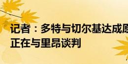 记者：多特与切尔基达成原则上的口头协议，正在与里昂谈判