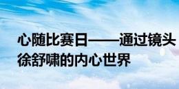 心随比赛日——通过镜头，让我们一起走进徐舒啸的内心世界