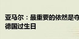 亚马尔：最重要的依然是夺冠，我的目标是在德国过生日