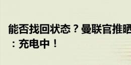 能否找回状态？曼联官推晒拉什福德训练照片：充电中！