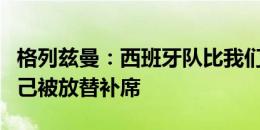 格列兹曼：西班牙队比我们更好，我不抱怨自己被放替补席