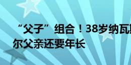 “父子”组合！38岁纳瓦斯首发，他比亚马尔父亲还要年长