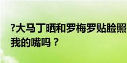 ?大马丁晒和罗梅罗贴脸照并调侃：你想吃掉我的嘴吗？