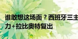 谁敢想这场面？西班牙三主力缺阵，法国全主力+拉比奥特复出