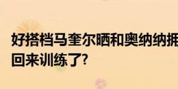 好搭档马奎尔晒和奥纳纳拥抱照：和大佬一起回来训练了?