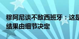 穆阿尼谈不敌西班牙：这是一场艰难的比赛，结果由细节决定