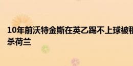 10年前沃特金斯在英乙踢不上球被租到第六级联赛，今天绝杀荷兰