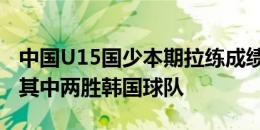 中国U15国少本期拉练成绩：5战2胜1平2负 其中两胜韩国球队