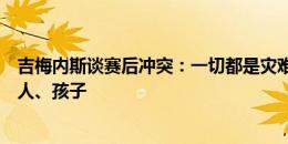 吉梅内斯谈赛后冲突：一切都是灾难！有球迷攻击我们的家人、孩子