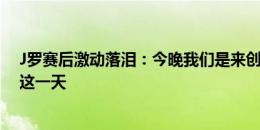 J罗赛后激动落泪：今晚我们是来创造历史的，一直梦想着这一天