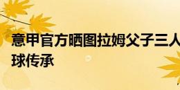 意甲官方晒图拉姆父子三人海报：图拉姆的足球传承