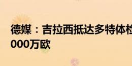 德媒：吉拉西抵达多特体检并签约，年薪约1000万欧