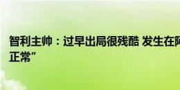 智利主帅：过早出局很残酷 发生在阿根廷身上的事情“很不正常”