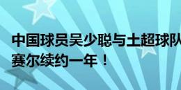 中国球员吴少聪与土超球队伊斯坦布尔巴萨克赛尔续约一年！