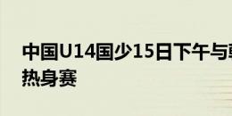 中国U14国少15日下午与韩国U14国少进行热身赛