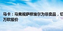 马卡：马竞视萨穆埃尔为非卖品，切尔西撤回了对球员3300万欧报价