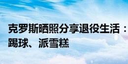 克罗斯晒照分享退役生活：办青训营、教孩子踢球、派雪糕